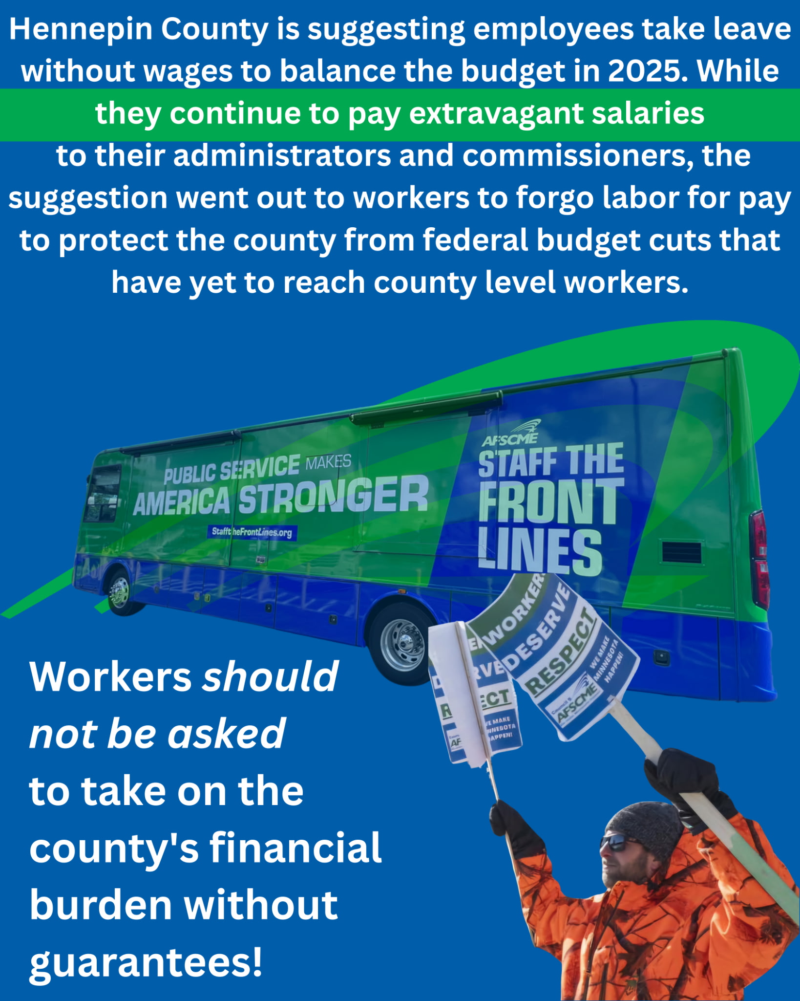 Hennepin County is suggesting employees take leave without wages to balance the budget in 2025. While they continue to pay extravagant salaries to their administrators and commissioners, the suggestion went out to workers to forgo labor for pay to protect the county from federal budget cuts that have yet to reach county level workers. Workers should not be asked to take on the county's financial burden without guarantees!